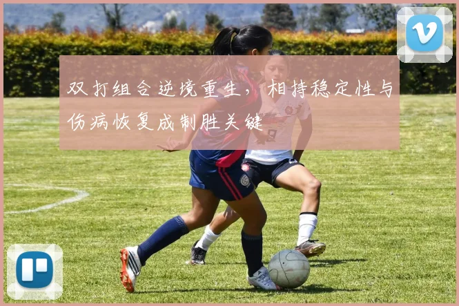 双打组合逆境重生，相持稳定性与伤病恢复成制胜关键 - 球天下体育推荐