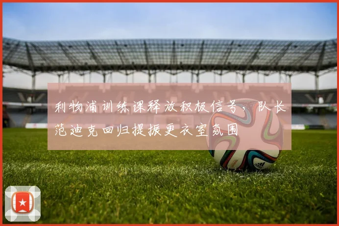 利物浦训练课释放积极信号，队长范迪克回归提振更衣室氛围 - 球天下体育推荐