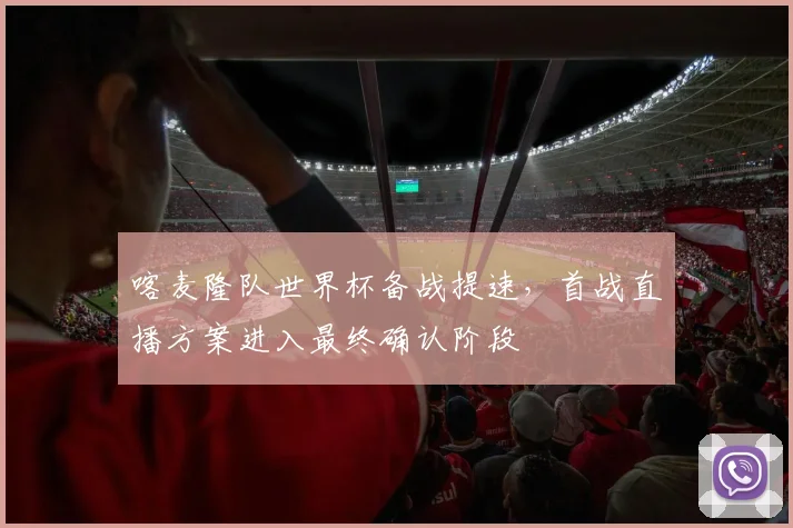 喀麦隆队世界杯备战提速,首战直播方案进入最终确认阶段 - 球天下体育推荐