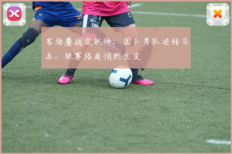 客场鏖战定乾坤：国乒男队逆转日本，联赛格局悄然生变 - 球天下体育推荐