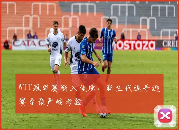 WTT冠军赛渐入佳境，新生代选手迎赛季最严峻考验 - 球天下体育推荐