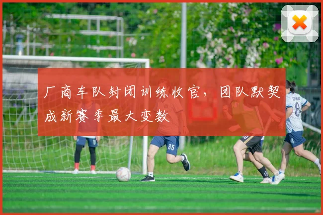 厂商车队封闭训练收官，团队默契成新赛季最大变数 - 球天下体育推荐