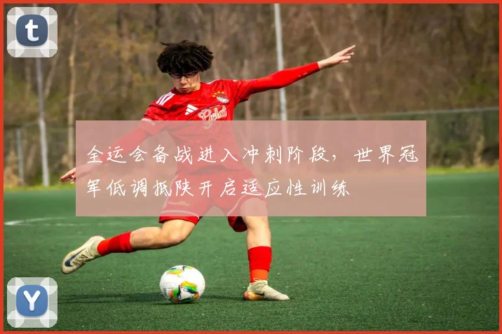 全运会备战进入冲刺阶段，世界冠军低调抵陕开启适应性训练 - 球天下体育推荐
