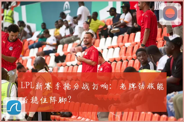 LPL新赛季抢分战打响：老牌劲旅能否稳住阵脚？ - 球天下体育推荐