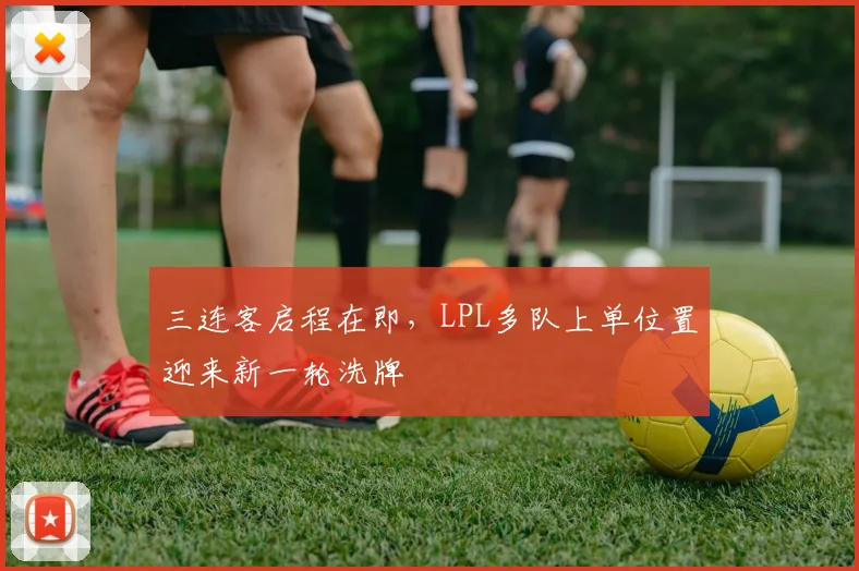 三连客启程在即,LPL多队上单位置迎来新一轮洗牌 - 球天下体育推荐