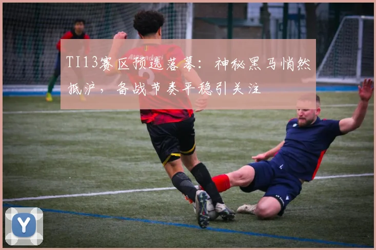 TI13赛区预选落幕：神秘黑马悄然抵沪，备战节奏平稳引关注 - 球天下体育推荐