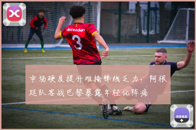 中场硬度提升难掩锋线乏力，阿根廷队客战巴黎暴露年轻化阵痛 - 球天下体育推荐