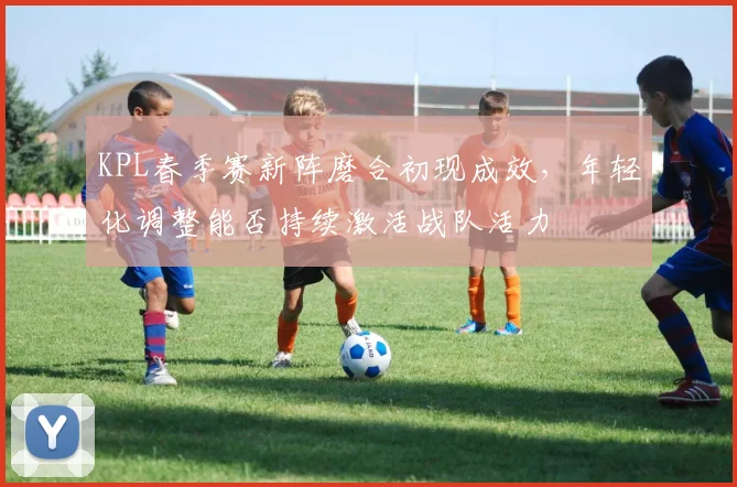 KPL春季赛新阵磨合初现成效，年轻化调整能否持续激活战队活力 - 球天下体育推荐