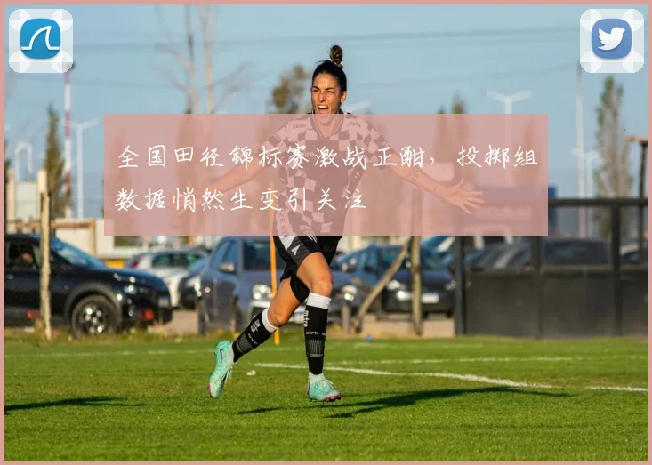 全国田径锦标赛激战正酣，投掷组数据悄然生变引关注 - 球天下体育推荐