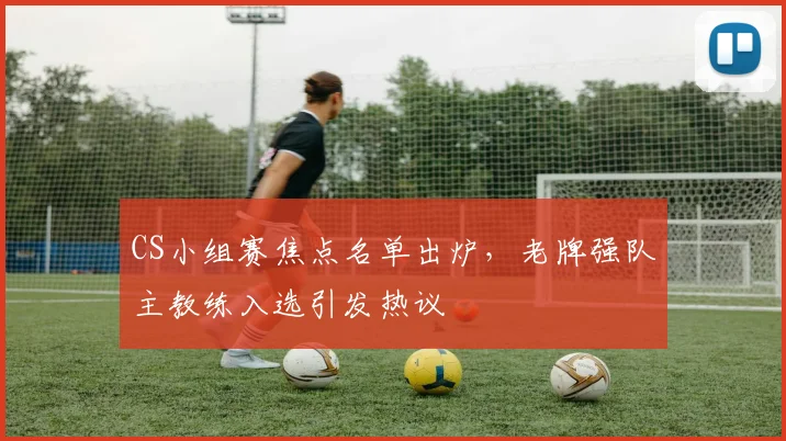 CS小组赛焦点名单出炉，老牌强队主教练入选引发热议 - 球天下体育推荐