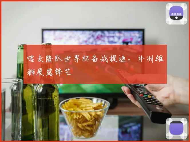喀麦隆队世界杯备战提速,非洲雄狮展露锋芒 - 球天下体育推荐