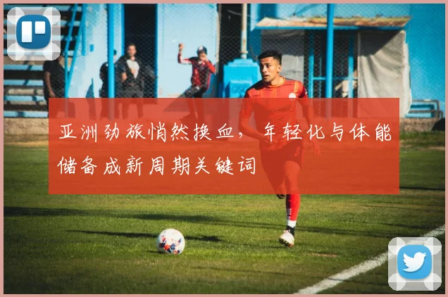 亚洲劲旅悄然换血,年轻化与体能储备成新周期关键词 - 球天下体育推荐