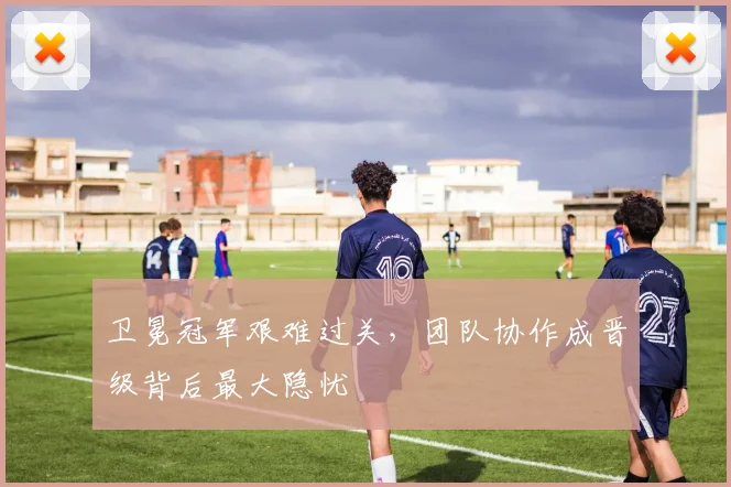 卫冕冠军艰难过关，团队协作成晋级背后最大隐忧 - 球天下体育推荐