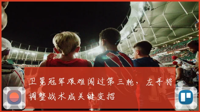 卫冕冠军艰难闯过第三轮，左手将调整战术成关键变招 - 球天下体育推荐