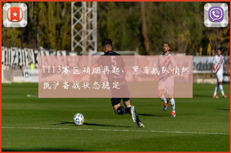 TI13赛区硝烟再起,黑马战队悄然抵沪备战状态稳定 - 球天下体育推荐