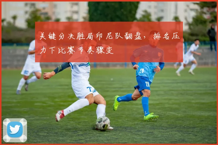 关键分决胜局印尼队翻盘，排名压力下比赛节奏骤变 - 球天下体育推荐