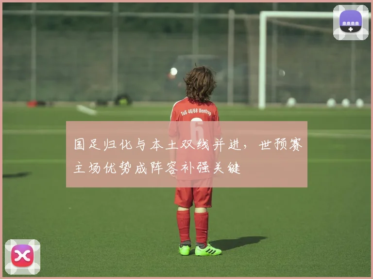 国足归化与本土双线并进，世预赛主场优势成阵容补强关键 - 球天下体育资讯