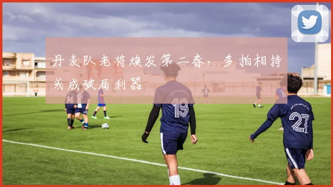 丹麦队老将焕发第二春，多拍相持或成破局利器 - 球天下体育推荐