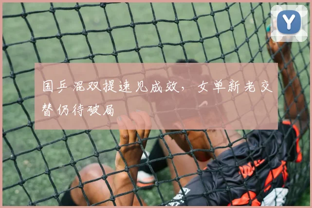 国乒混双提速见成效，女单新老交替仍待破局 - 球天下体育资讯