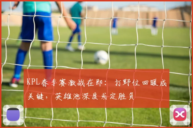 KPL春季赛激战在即:打野位回暖成关键,英雄池深度或定胜负 - 球天下体育推荐