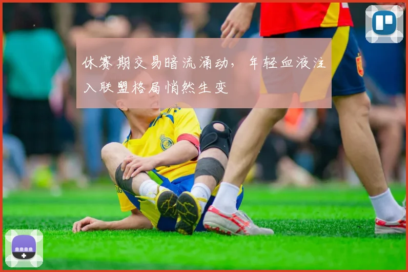 休赛期交易暗流涌动，年轻血液注入联盟格局悄然生变 - 球天下体育推荐