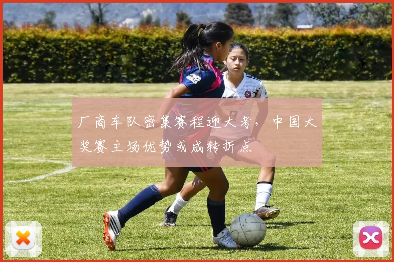 厂商车队密集赛程迎大考，中国大奖赛主场优势或成转折点 - 球天下体育推荐