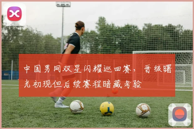中国男网双星闪耀巡回赛，晋级曙光初现但后续赛程暗藏考验 - 球天下体育推荐
