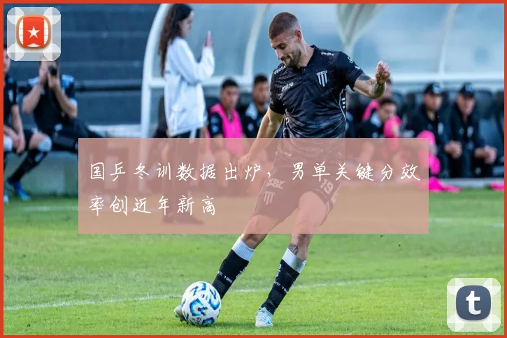 国乒冬训数据出炉，男单关键分效率创近年新高 - 球天下体育推荐