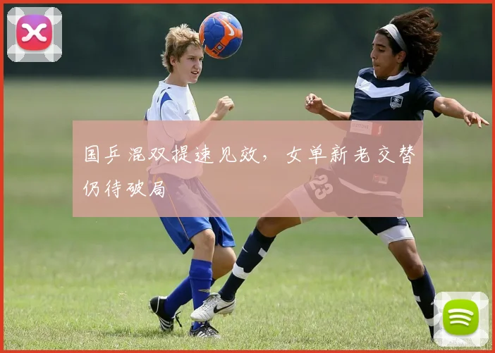 国乒混双提速见效，女单新老交替仍待破局 - 球天下体育资讯