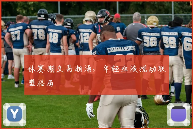 休赛期交易潮涌，年轻血液搅动联盟格局 - 球天下体育推荐