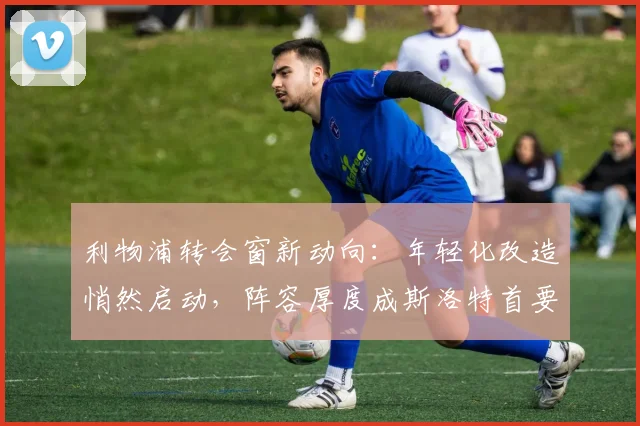 利物浦转会窗新动向：年轻化改造悄然启动，阵容厚度成斯洛特首要课题 - 球天下体育推荐