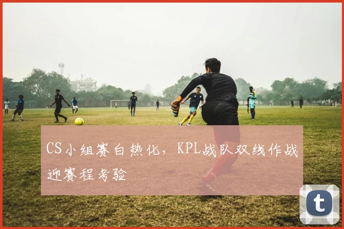 CS小组赛白热化，KPL战队双线作战迎赛程考验 - 球天下体育推荐