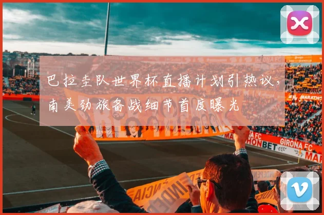 巴拉圭队世界杯直播计划引热议，南美劲旅备战细节首度曝光 - 球天下体育推荐