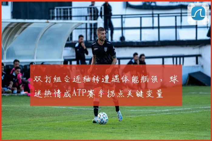 双打组合连轴转遭遇体能瓶颈，球迷热情成ATP赛季拐点关键变量 - 球天下体育推荐