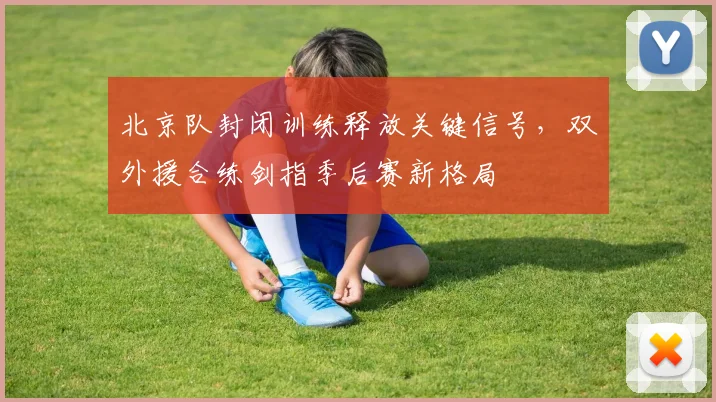 北京队封闭训练释放关键信号，双外援合练剑指季后赛新格局 - 球天下体育推荐