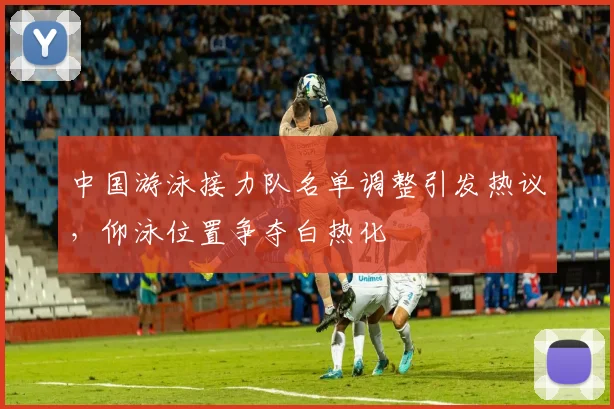 中国游泳接力队名单调整引发热议，仰泳位置争夺白热化 - 球天下体育推荐