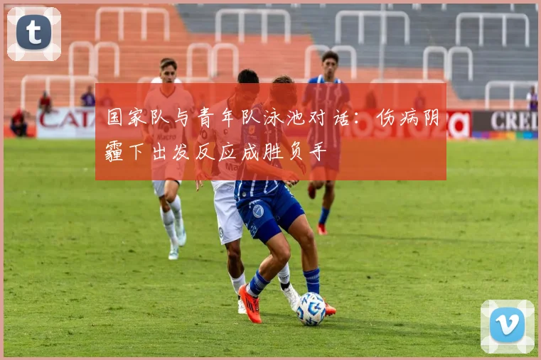 国家队与青年队泳池对话：伤病阴霾下出发反应成胜负手 - 球天下体育资讯