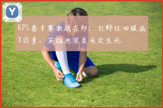 KPL春季赛激战在即：打野位回暖成X因素，英雄池深度或定生死 - 球天下体育推荐