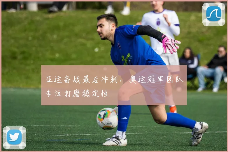 亚运备战最后冲刺，奥运冠军团队专注打磨稳定性 - 球天下体育图集