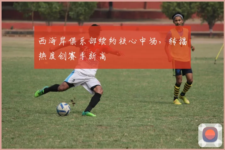 西海岸俱乐部续约核心中场，转播热度创赛季新高 - 球天下体育推荐